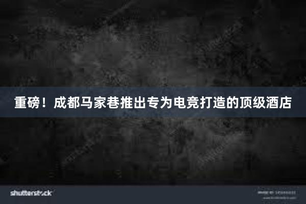 重磅！成都马家巷推出专为电竞打造的顶级酒店