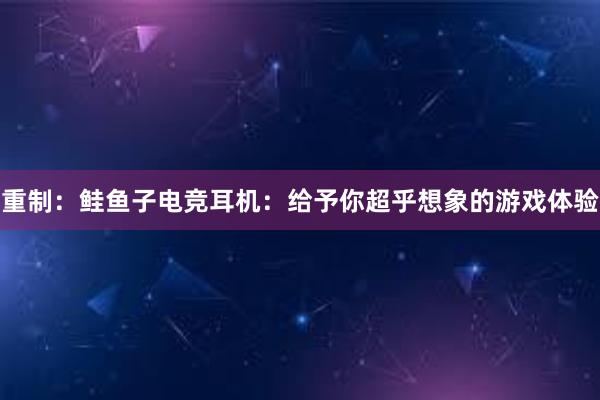 重制：鲑鱼子电竞耳机：给予你超乎想象的游戏体验